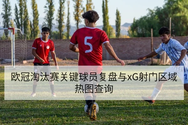欧冠淘汰赛关键球员复盘与xG射门区域热图查询