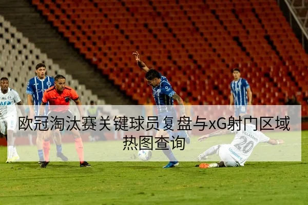 欧冠淘汰赛关键球员复盘与xG射门区域热图查询